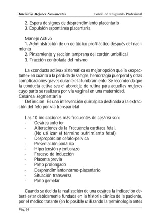 Iniciativa Mejores Nacimientos

Fondo de Resguardo Profesional

2. Espera de signos de desprendimiento placentario
3. Expulsión espontánea placentaria
Manejo Activo
1. Administración de un ocitócico profiláctico después del nacimiento
2. Pinzamiento y sección temprana del cordón umbilical
3. Tracción controlada del mismo
La «conducta activa» sistemática es mejor opción que la «expectante» en cuanto a la pérdida de sangre, hemorragia puerperal y otras
complicaciones graves durante el alumbramiento. Se recomienda que
la conducta activa sea el abordaje de rutina para aquellas mujeres
cuyo parto se realizará por vía vaginal en una maternidad.
Cesárea segmentaria
Definición: Es una intervención quirúrgica destinada a la extracción del feto por vía transparietal.
Las 10 indicaciones más frecuentes de cesárea son:
·
Cesárea anterior
·
Alteraciones de la Frecuencia cardíaca fetal.
(No utilizar el término sufrimiento fetal)
·
Desproporción céfalo-pélvica
·
Presentación podálica
·
Hipertensión y embarazo
·
Fracaso de inducción
·
Placenta previa
·
Parto prolongado
·
Desprendimiento normo-placentario
·
Situación transversa
·
Parto gemelar
Cuando se decida la realización de una cesárea la indicación deberá estar debidamente fundada en la historia clínica de la paciente,
por el médico tratante (en lo posible utilizando la terminología antes
Pág. 64

 