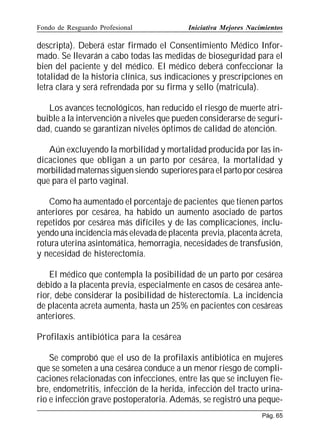 Fondo de Resguardo Profesional

Iniciativa Mejores Nacimientos

descripta). Deberá estar firmado el Consentimiento Médico Informado. Se llevarán a cabo todas las medidas de bioseguridad para el
bien del paciente y del médico. El médico deberá confeccionar la
totalidad de la historia clínica, sus indicaciones y prescripciones en
letra clara y será refrendada por su firma y sello (matricula).
Los avances tecnológicos, han reducido el riesgo de muerte atribuible a la intervención a niveles que pueden considerarse de seguridad, cuando se garantizan niveles óptimos de calidad de atención.
Aún excluyendo la morbilidad y mortalidad producida por las indicaciones que obligan a un parto por cesárea, la mortalidad y
morbilidad maternas siguen siendo superiores para el parto por cesárea
que para el parto vaginal.
Como ha aumentado el porcentaje de pacientes que tienen partos
anteriores por cesárea, ha habido un aumento asociado de partos
repetidos por cesárea más difíciles y de las complicaciones, incluyendo una incidencia más elevada de placenta previa, placenta ácreta,
rotura uterina asintomática, hemorragia, necesidades de transfusión,
y necesidad de histerectomía.
El médico que contempla la posibilidad de un parto por cesárea
debido a la placenta previa, especialmente en casos de cesárea anterior, debe considerar la posibilidad de histerectomía. La incidencia
de placenta acreta aumenta, hasta un 25% en pacientes con cesáreas
anteriores.
Profilaxis antibiótica para la cesárea
Se comprobó que el uso de la profilaxis antibiótica en mujeres
que se someten a una cesárea conduce a un menor riesgo de complicaciones relacionadas con infecciones, entre las que se incluyen fiebre, endometritis, infección de la herida, infección del tracto urinario e infección grave postoperatoria. Además, se registró una pequePág. 65

 