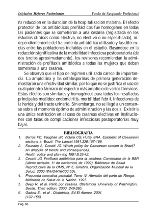 Iniciativa Mejores Nacimientos

Fondo de Resguardo Profesional

ña reducción en la duración de la hospitalización materna. El efecto
protector de los antibióticos profilácticos fue homogéneo en todas
las pacientes que se sometieron a una cesárea (registrada en los
estudios clínicos como electiva, no electiva o no especificada), independientemente del tratamiento antibiótico utilizado y las diferencias entre las poblaciones incluidas en el estudio. Basándose en la
reducción significativa de la morbilidad infecciosa postoperatoria (de
dos tercios aproximadamente), los revisores recomiendan la administración de profilaxis antibiótica a todas las mujeres que deban
someterse a una cesárea.
Se observó que el tipo de régimen utilizado carece de importancia. La ampicilina y las cefalosporinas de primera generación demostraron una efectividad similar, por lo que no se justifica el uso de
cualquier otro fármaco de espectro más amplio o de varios fármacos.
Estos efectos son similares y homogéneos para todos los resultados
principales medidos: endometritis, morbilidad febril, infecciones de
la herida y del tracto urinario. Sin embargo, no se llegó a un consenso sobre el momento óptimo de administración y las dosis. Existiría
una única restricción en el caso de cesáreas electivas en instituciones con tasas de complicaciones infecciosas postoperatorias muy
bajas.
BIBLIOGRAFIA
1.
2.

3.

4.
5.
6.

Barros FC, Vaughan JP, Victora CG, Huttly SRA. Epidemic of Caesarean
sections in Brazil. The Lancet 1991;338:167-169.
Faundes A, Cecatti JG. Which policy for Caesarean section in Brazil?
An analysis of trends and consequences.
Health policy and planning 1991;8:33-42.
Cecatti JG. Profilaxis antibiótica para la cesárea: Comentario de la BSR
(última revisión: 11 de noviembre de 1999). Biblioteca de Salud
Reproductiva de la OMS, Nº 6, Ginebra, Organización Mundial de la
Salud, 2003 (WHO/RHR/03.5S).
Propuesta normativa perinatal. Tomo IV. Atención del parto de Riesgo.
Ministerio de Salud de la Nación. 1997.
Deep R, et al. Parto por cesárea. Obstetricia. University of Washington,
Seatle. Third edition. 2000. 249-280.
Gadow E., et al . Obstetricia. Ed El Ateneo. 2004.
(132-156)

Pág. 66

 