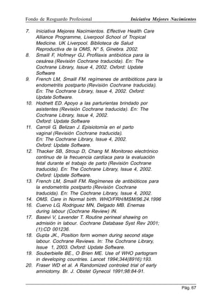 Fondo de Resguardo Profesional

7.

8.

9.

10.

11.

12.

13.

14.
16.
17.

18.

19.
20.

Iniciativa Mejores Nacimientos

Iniciativa Mejores Nacimientos. Effective Health Care
Alliance Programme, Liverpool School of Tropical
Medicine. UK Liverpool. Biblioteca de Salud
Reproductiva de la OMS, N° 5, Ginebra. 2002.
Smaill F, Hofmeyr GJ. Profilaxis antibiótica para la
cesárea (Revisión Cochrane traducida). En: The
Cochrane Library, Issue 4, 2002. Oxford: Update
Software
French LM, Smaill FM. regímenes de antibióticos para la
endometritis postparto (Revisión Cochrane traducida).
En: The Cochrane Library, Issue 4, 2002. Oxford:
Update Software.
Hodnett ED. Apoyo a las parturientas brindado por
asistentes (Revisión Cochrane traducida). En: The
Cochrane Library, Issue 4, 2002.
Oxford: Update Software
Carroli G, Belizan J. Episiotomía en el parto
vaginal (Revisión Cochrane traducida).
En: The Cochrane Library, Issue 4, 2002.
Oxford: Update Software.
Thacker SB, Stroup D, Chang M. Monitoreo electrónico
continuo de la frecuencia cardíaca para la evaluación
fetal durante el trabajo de parto (Revisión Cochrane
traducida). En: The Cochrane Library, Issue 4, 2002.
Oxford: Update Software.
French LM, Smaill FM. Regímenes de antibióticos para
la endometritis postparto (Revisión Cochrane
traducida). En: The Cochrane Library, Issue 4, 2002.
OMS. Care in Normal birth. WHO/FRH/MSM/96.24.1996
Cuervo LG, Rodriguez MN, Delgado MB. Enemas
during labour (Cochrane Review) IN.
Basevi V, Lavender T. Routine perineal shawing on
admisión in labour. Cochrane Database Syst Rev 2001;
(1):CD 001236.
Gupta JK., Position form women during second stage
labour. Cochrane Reviews. In: The Cochrane Library,
Issue 1, 2003. Oxford: Update Software.
Souberbielle BE., O Brien ME. Use of WHO partogram
in developing countries. Lancet 1994;344(8916):193.
Fraser WD et al. A Randomized controled trial of early
amniotomy. Br. J. Obstet Gynecol 1991;98:84-91.
Pág. 67

 