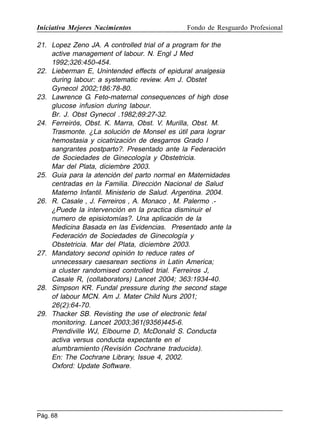 Iniciativa Mejores Nacimientos

Fondo de Resguardo Profesional

21. Lopez Zeno JA. A controlled trial of a program for the
active management of labour. N. Engl J Med
1992;326:450-454.
22. Lieberman E, Unintended effects of epidural analgesia
during labour: a systematic review. Am J. Obstet
Gynecol 2002;186:78-80.
23. Lawrence G. Feto-maternal consequences of high dose
glucose infusion during labour.
Br. J. Obst Gynecol .1982;89:27-32.
24. Ferreirós, Obst. K. Marra, Obst. V. Murilla, Obst. M.
Trasmonte. ¿La solución de Monsel es útil para lograr
hemostasia y cicatrización de desgarros Grado I
sangrantes postparto?. Presentado ante la Federación
de Sociedades de Ginecología y Obstetricia.
Mar del Plata, diciembre 2003.
25. Guia para la atención del parto normal en Maternidades
centradas en la Familia. Dirección Nacional de Salud
Materno Infantil. Ministerio de Salud. Argentina. 2004.
26. R. Casale , J. Ferreiros , A. Monaco , M. Palermo .¿Puede la intervención en la practica disminuir el
numero de episiotomías?. Una aplicación de la
Medicina Basada en las Evidencias. Presentado ante la
Federación de Sociedades de Ginecología y
Obstetricia. Mar del Plata, diciembre 2003.
27. Mandatory second opinión to reduce rates of
unnecessary caesarean sections in Latin America;
a cluster randomised controlled trial. Ferreiros J,
Casale R, (collaborators) Lancet 2004; 363:1934-40.
28. Simpson KR. Fundal pressure during the second stage
of labour MCN. Am J. Mater Child Nurs 2001;
26(2):64-70.
29. Thacker SB. Revisting the use of electronic fetal
monitoring. Lancet 2003;361(9356)445-6.
Prendiville WJ, Elbourne D, McDonald S. Conducta
activa versus conducta expectante en el
alumbramiento (Revisión Cochrane traducida).
En: The Cochrane Library, Issue 4, 2002.
Oxford: Update Software.

Pág. 68

 