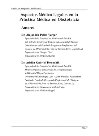 Fondo de Resguardo Profesional

Aspectos Médico Legales en la
Práctica Médica en Obstetricia
Autores
Dr. Alejandro Pablo Verger
Egresado de la Facultad de Medicina de la UBA.
Sub Jefe del Servicio de Cirugía del Hospital de Morón.
Coordinador del Fondo de Resguardo Profesional del
Colegio de Médicos de la Pcia. de Buenos Aires - Distrito III
Especialista en Cirugía Gral.
Especialista en Medicina Legal.

Dr. Adrián Gabriel Toronchik
Egresado de la Facultad de Medicina de la UBA.
Médico de planta del Servicio de Tocoginecología
del Hospital Diego Paroissien.
Docente de Ginecología UBA (UDH. Hospital Paroissien).
Perito del Fondo de Resguardo Profesional, del Colegio
de Médicos de la Pcia. de Buenos Aires, Distrito III.
Especialista en Ginecología y Obstetricia.
Especialista en Medicina Legal.

Pág. 7

 