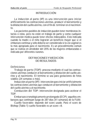 Inducción al parto

Fondo de Resguardo Profesional

INTRODUCCIÓN
La inducción al parto (IP) es una intervención para iniciar
artificialmente las contracciones uterinas, producir el borramiento y
la dilatación del cuello uterino, con el fin de terminar en el nacimiento.
Las pacientes pasibles de inducción pueden tener membranas intactas o rotas, pero no están en trabajo de parto y como cualquier
intervención médica puede tener efectos indeseables. Está indicada
cuando la madre o el niño lograrán un beneficio mayor que si el
embarazo continúa y sólo debería ser considerada si la vía vaginal es
la más apropiada para el nacimiento. Es un procedimiento común
que se realiza en alrededor del 20% de las mujeres embarazadas e
indicada por diferentes razones.
DEFINICIONES Y MEDICIÓN
DE RESULTADOS
Definiciones
Trabajo de parto (TDP): proceso mediante el cual las contracciones uterinas conducen al borramiento y dilatación del cuello uterino y al nacimiento. El término se usa para gestaciones de fetos
viables (24 semanas o más).
Inducción al parto (IP): intervención para iniciar artificialmente
las contracciones uterinas que conducen al borramiento y dilatación
del cuello uterino y al nacimiento.
Conducción del TDP: intervención designada para acelerar el
TDP.
Embarazo cronológicamente prolongado (ECP): aquellos embarazos que continúan luego de 287 días (41 semanas) de la FUM.
Cuello favorable: depende del score usado. Para el score de
Bishop (Tabla 1) cuello favorable es un score 8.

Pág. 70

 
