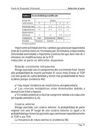 Fondo de Resguardo Profesional

Inducción al parto

Hipercontractilidad uterina: cambios que provocan taquisistolia
(más de 5 contracciones en 10 minutos por 20 minutos) o hipersistolia
(intensidad aumentada) o hipertonía (contracción que dura más de 2
minutos) sin modificaciones de la FCF.
Inducción al parto en diferentes situaciones
Retardo crecimiento intrauterino
Riesgo asociado con el compromiso del crecimiento fetal: tienen
alta probabilidad de muerte perinatal (5 veces más).Entran al TDP
con alto grado de vulnerabilidad y tienen más probabilidad de hacer
acidosis porque (evidencia IIa):
 Hay mayor incidencia de insuficiencia uteroplacentaria.
 Las reservas metabólicas están disminuidas debido a
desnutrición fetal o hipoxia.
 El cordón umbilical es fácil de comprimir debido a la reducción
del líquido amniótico (LA).
Cesárea anterior
Riesgo asociado con cesárea anterior: la probabilidad de parto
vaginal con una IP luego de una cesárea anterior es igual a la
probabilidad que tienen las pacientes que comienzan espontáneamente
el TDP o sea 75%
La frecuencia de rotura uterina es (evidencia III):
Pág. 71

 