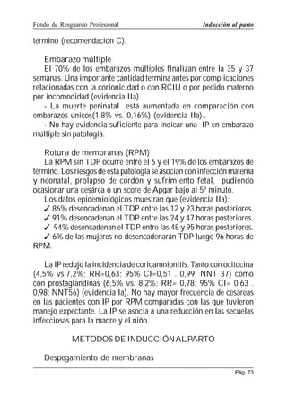 Fondo de Resguardo Profesional

Inducción al parto

término (recomendación C).
Embarazo múltiple
El 70% de los embarazos múltiples finalizan entre la 35 y 37
semanas. Una importante cantidad termina antes por complicaciones
relacionadas con la corionicidad o con RCIU o por pedido materno
por incomodidad (evidencia IIa).
- La muerte perinatal está aumentada en comparación con
embarazos únicos(1,8% vs. 0,16%) (evidencia IIa)..
- No hay evidencia suficiente para indicar una IP en embarazo
múltiple sin patología.
Rotura de membranas (RPM)
La RPM sin TDP ocurre entre el 6 y el 19% de los embarazos de
término. Los riesgos de esta patología se asocian con infección materna
y neonatal, prolapso de cordón y sufrimiento fetal, pudiendo
ocasionar una cesárea o un score de Apgar bajo al 5º minuto.
Los datos epidemiológicos muestran que (evidencia IIa):
 86% desencadenan el TDP entre las 12 y 23 horas posteriores.
 91% desencadenan el TDP entre las 24 y 47 horas posteriores.
 94% desencadenan el TDP entre las 48 y 95 horas posteriores.
 6% de las mujeres no desencadenarán TDP luego 96 horas de
RPM.
La IP redujo la incidencia de corioamnionitis. Tanto con ocitocina
(4,5% vs.7,2%; RR=0,63; 95% CI=0,51 . 0,99; NNT 37) como
con prostaglandinas (6,5% vs. 8,2%; RR= 0,78; 95% CI= 0,63 .
0,98; NNT56) (evidencia Ia). No hay mayor frecuencia de cesáreas
en las pacientes con IP por RPM comparadas con las que tuvieron
manejo expectante. La IP se asocia a una reducción en las secuelas
infecciosas para la madre y el niño.
METODOS DE INDUCCIÓN AL PARTO
Despegamiento de membranas
Pág. 73

 