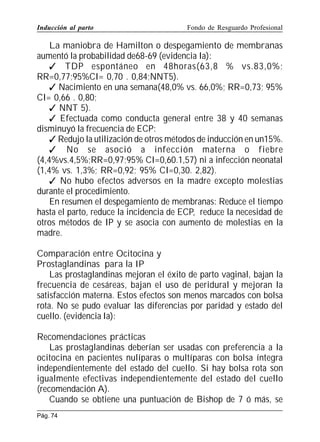 Inducción al parto

Fondo de Resguardo Profesional

La maniobra de Hamilton o despegamiento de membranas
aumentó la probabilidad de68-69 (evidencia Ia):
 TDP espontáneo en 48horas(63,8 % vs.83,0%;
RR=0,77;95%CI= 0,70 . 0,84;NNT5).
 Nacimiento en una semana(48,0% vs. 66,0%; RR=0,73; 95%
CI= 0,66 . 0,80;
 NNT 5).
 Efectuada como conducta general entre 38 y 40 semanas
disminuyó la frecuencia de ECP:
 Redujo la utilización de otros métodos de inducción en un15%.
 No se asoció a infección materna o fiebre
(4,4%vs.4,5%;RR=0,97;95% CI=0,60.1,57) ni a infección neonatal
(1,4% vs. 1,3%; RR=0,92; 95% CI=0,30. 2,82).
 No hubo efectos adversos en la madre excepto molestias
durante el procedimiento.
En resumen el despegamiento de membranas: Reduce el tiempo
hasta el parto, reduce la incidencia de ECP, reduce la necesidad de
otros métodos de IP y se asocia con aumento de molestias en la
madre.
Comparación entre Ocitocina y
Prostaglandinas para la IP
Las prostaglandinas mejoran el éxito de parto vaginal, bajan la
frecuencia de cesáreas, bajan el uso de peridural y mejoran la
satisfacción materna. Estos efectos son menos marcados con bolsa
rota. No se pudo evaluar las diferencias por paridad y estado del
cuello. (evidencia Ia):
Recomendaciones prácticas
Las prostaglandinas deberían ser usadas con preferencia a la
ocitocina en pacientes nulíparas o multíparas con bolsa íntegra
independientemente del estado del cuello. Si hay bolsa rota son
igualmente efectivas independientemente del estado del cuello
(recomendación A).
Cuando se obtiene una puntuación de Bishop de 7 ó más, se
Pág. 74

 
