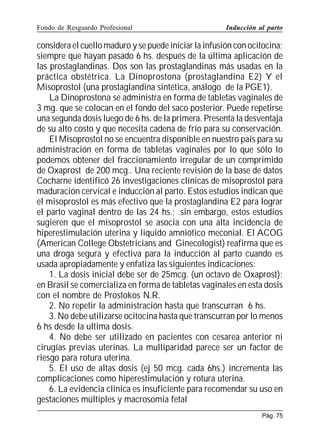Fondo de Resguardo Profesional

Inducción al parto

considera el cuello maduro y se puede iniciar la infusión con ocitocina;
siempre que hayan pasado 6 hs. después de la última aplicación de
las prostaglandinas. Dos son las prostaglandinas más usadas en la
práctica obstétrica. La Dinoprostona (prostaglandina E2) Y el
Misoprostol (una prostaglandina sintética, análogo de la PGE1).
La Dinoprostona se administra en forma de tabletas vaginales de
3 mg. que se colocan en el fondo del saco posterior. Puede repetirse
una segunda dosis luego de 6 hs. de la primera. Presenta la desventaja
de su alto costo y que necesita cadena de frío para su conservación.
El Misoprostol no se encuentra disponible en nuestro país para su
administración en forma de tabletas vaginales por lo que sólo lo
podemos obtener del fraccionamiento irregular de un comprimido
de Oxaprost de 200 mcg.. Una reciente revisión de la base de datos
Cocharne identificó 26 investigaciones clínicas de misoprostol para
maduración cervical e inducción al parto. Estos estudios indican que
el misoprostol es más efectivo que la prostaglandina E2 para lograr
el parto vaginal dentro de las 24 hs.; .sin embargo, estos estudios
sugieren que el misoprostol se asocia con una alta incidencia de
hiperestimulación uterina y liquido amniótico meconial. El ACOG
(American College Obstetricians and Ginecologist) reafirma que es
una droga segura y efectiva para la inducción al parto cuando es
usada apropiadamente y enfatiza las siguientes indicaciones:
1. La dosis inicial debe ser de 25mcg. (un octavo de Oxaprost);
en Brasil se comercializa en forma de tabletas vaginales en esta dosis
con el nombre de Prostokos N.R.
2. No repetir la administración hasta que transcurran 6 hs.
3. No debe utilizarse ocitocina hasta que transcurran por lo menos
6 hs desde la ultima dosis.
4. No debe ser utilizado en pacientes con cesarea anterior ni
cirugías previas uterinas. La multiparidad parece ser un factor de
riesgo para rotura uterina.
5. El uso de altas dosis (ej 50 mcg. cada 6hs.) incrementa las
complicaciones como hiperestimulación y rotura uterina.
6. La evidencia clínica es insuficiente para recomendar su uso en
gestaciones múltiples y macrosomia fetal
Pág. 75

 