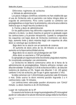 Inducción al parto

Fondo de Resguardo Profesional

Diferentes regímenes de ocitocina
a. Método de administración
Los pocos trabajos científicos existentes no han establecido que
el uso de Ocitocina sola en pacientes con bolsa íntegra deba ser
seguido de amniotomía. Pero como cuando se combina con
prostaglandinas es mejor hacer la amniotomía, esto sería una evidencia
indirecta que es mejor hacerla (evidencia Ia).
b. Forma y dosis de administración
En las publicaciones hay diferentes esquemas de comienzo con
relación a la dosis. La dosis máxima en general es graduada según
las contracciones y la presión intrauterina. Cuando se compararon
los esquemas con bajas dosis de Ocitocina (comienzo con dosis
baja, aumento lento y dosis máxima baja) con esquemas de altas
dosis se concluyó que (evidencia Ib):
. Baja dosis no se asoció con un aumento de cesáreas.
. El aumento de dosis antes de los 30 minutos se asoció con
aumento en la hipercontractilidad uterina.
. Baja dosis no se asoció con prolongación del TDP.
. Altas dosis se asociaron a TDP precipitado.
Es apropiado un esquema de lento incremento y baja dosis máxima.
Se recomienda acompañar con amniotomía.
La Ocitocina no debería comenzarse antes de 6 horas de la
administración de prostaglandinas. Debería utilizarse siempre una
dilución estándar: Se diluyen 2.5 UI de ocitocina en 500 cc. de solución
isotónica de dextrosa al 5%. Según esta dilución 1 ml. (20 gotas)
contiene 5 mU de ocitocina, por lo que 4 gotas equivalen a 1mU.
Se debe comenzar con 1-2mU/minuto y aumentar cada 30 minutos
o más. Debe usarse la dosis mínima posible logrando 3 a 4
contracciones cada 10 minutos.
Las contracciones adecuadas pueden alcanzarse con 12mU/
minuto. La dosis máxima es de 20 mU/minuto.
Lugar de realización de la IP
En ausencia de factores de riesgo la prostaglandina (P) intravaginal
puede ser colocada en la sala de internación aunque debería facilitarse
Pág. 76

 