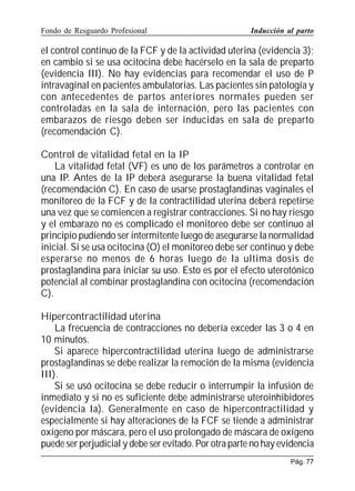 Fondo de Resguardo Profesional

Inducción al parto

el control continuo de la FCF y de la actividad uterina (evidencia 3);
en cambio si se usa ocitocina debe hacérselo en la sala de preparto
(evidencia III). No hay evidencias para recomendar el uso de P
intravaginal en pacientes ambulatorias. Las pacientes sin patología y
con antecedentes de partos anteriores normales pueden ser
controladas en la sala de internación, pero las pacientes con
embarazos de riesgo deben ser inducidas en sala de preparto
(recomendación C).
Control de vitalidad fetal en la IP
La vitalidad fetal (VF) es uno de los parámetros a controlar en
una IP. Antes de la IP deberá asegurarse la buena vitalidad fetal
(recomendación C). En caso de usarse prostaglandinas vaginales el
monitoreo de la FCF y de la contractilidad uterina deberá repetirse
una vez que se comiencen a registrar contracciones. Si no hay riesgo
y el embarazo no es complicado el monitoreo debe ser continuo al
principio pudiendo ser intermitente luego de asegurarse la normalidad
inicial. Si se usa ocitocina (O) el monitoreo debe ser continuo y debe
esperarse no menos de 6 horas luego de la ultima dosis de
prostaglandina para iniciar su uso. Esto es por el efecto uterotónico
potencial al combinar prostaglandina con ocitocina (recomendación
C).
Hipercontractilidad uterina
La frecuencia de contracciones no debería exceder las 3 o 4 en
10 minutos.
Si aparece hipercontractilidad uterina luego de administrarse
prostaglandinas se debe realizar la remoción de la misma (evidencia
III).
Si se usó ocitocina se debe reducir o interrumpir la infusión de
inmediato y si no es suficiente debe administrarse uteroinhibidores
(evidencia Ia). Generalmente en caso de hipercontractilidad y
especialmente si hay alteraciones de la FCF se tiende a administrar
oxígeno por máscara, pero el uso prolongado de máscara de oxígeno
puede ser perjudicial y debe ser evitado. Por otra parte no hay evidencia
Pág. 77

 