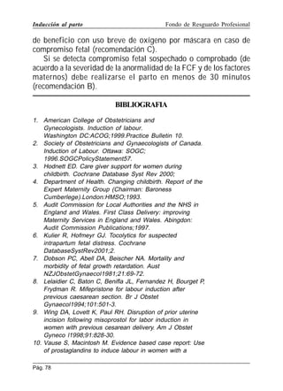 Inducción al parto

Fondo de Resguardo Profesional

de beneficio con uso breve de oxígeno por máscara en caso de
compromiso fetal (recomendación C).
Si se detecta compromiso fetal sospechado o comprobado (de
acuerdo a la severidad de la anormalidad de la FCF y de los factores
maternos) debe realizarse el parto en menos de 30 minutos
(recomendación B).
BIBLIOGRAFIA
1. American College of Obstetricians and
Gynecologists. Induction of labour.
Washington DC:ACOG;1999.Practice Bulletin 10.
2. Society of Obstetricians and Gynaecologists of Canada.
Induction of Labour. Ottawa: SOGC;
1996.SOGCPolicyStatement57.
3. Hodnett ED. Care giver support for women during
childbirth. Cochrane Database Syst Rev 2000;
4. Department of Health. Changing childbirth. Report of the
Expert Maternity Group (Chairman: Baroness
Cumberlege).London:HMSO;1993.
5. Audit Commission for Local Authorities and the NHS in
England and Wales. First Class Delivery: improving
Maternity Services in England and Wales. Abingdon:
Audit Commission Publications;1997.
6. Kulier R, Hofmeyr GJ. Tocolytics for suspected
intrapartum fetal distress. Cochrane
DatabaseSystRev2001;2.
7. Dobson PC, Abell DA, Beischer NA. Mortality and
morbidity of fetal growth retardation. Aust
NZJObstetGynaecol1981;21:69-72.
8. Lelaidier C, Baton C, Benifla JL, Fernandez H, Bourget P,
Frydman R. Mifepristone for labour induction after
previous caesarean section. Br J Obstet
Gynaecol1994;101:501-3.
9. Wing DA, Lovett K, Paul RH. Disruption of prior uterine
incision following misoprostol for labor induction in
women with previous cesarean delivery. Am J Obstet
Gyneco l1998;91:828-30.
10. Vause S, Macintosh M. Evidence based case report: Use
of prostaglandins to induce labour in women with a
Pág. 78

 