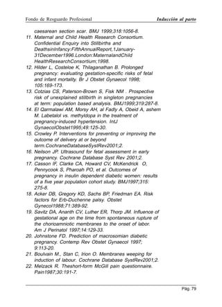 Fondo de Resguardo Profesional

Inducción al parto

caesarean section scar. BMJ 1999;318:1056-8.
11. Maternal and Child Health Research Consortium.
Confidential Enquiry into Stillbirths and
DeathsinInfancy:FifthAnnualReport,1January31December1996.London:MaternalandChild
HealthResearchConsortium;1998.
12. Hilder L, Costeloe K, Thilaganathan B. Prolonged
pregnancy: evaluating gestation-specific risks of fetal
and infant mortality. Br J Obstet Gynaecol 1998;
105:169-173.
13. Cotzias CS, Paterson-Brown S, Fisk NM . Prospective
risk of unexplained stillbirth in singleton pregnancies
at term: population based analysis. BMJ1999;319:287-8.
14. El Qarmalawi AM, Morsy AH, al Fadly A, Obeid A, ashem
M. Labetalol vs. methyldopa in the treatment of
pregnancy-induced hypertension. IntJ
GynaecolObstet1995;49:125-30.
15. Crowley P. Interventions for preventing or improving the
outcome of delivery at or beyond
term.CochraneDatabaseSystRev2001;2.
16. Neilson JP. Ultrasound for fetal assessment in early
pregnancy. Cochrane Database Syst Rev 2001;2.
17. Casson IF, Clarke CA, Howard CV, McKendrick O,
Pennycook S, Pharoah PO, et al. Outcomes of
pregnancy in insulin dependent diabetic women: results
of a five year population cohort study. BMJ1997;315:
275-8.
18. Acker DB, Gregory KD, Sachs BP, Friedman EA. Risk
factors for Erb-Duchenne palsy. Obstet
Gynecol1988;71:389-92.
19. Savitz DA, Ananth CV, Luther ER, Thorp JM. Influence of
gestational age on the time from spontaneous rupture of
the chorioamniotic membranes to the onset of labor.
Am J Perinatol 1997;14:129-33.
20. Johnstone FD. Prediction of macrosomian diabetic
pregnancy. Contemp Rev Obstet Gynaecol 1997;
9:113-20.
21. Boulvain M., Stan C, Irion O. Membranes weeping for
induction of labour. Cochrane Database SystRev2001;2.
22. Melzack R. Theshort-form McGill pain questionnaire.
Pain1987;30:191-7.
Pág. 79

 