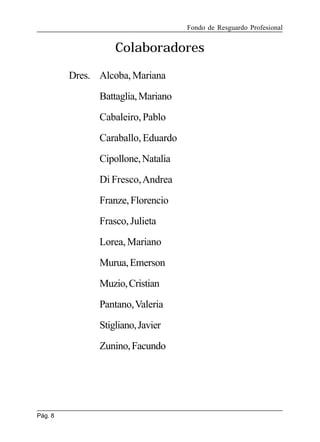 Fondo de Resguardo Profesional

Colaboradores
Dres. Alcoba, Mariana
Battaglia, Mariano
Cabaleiro, Pablo
Caraballo, Eduardo
Cipollone, Natalia
Di Fresco, Andrea
Franze, Florencio
Frasco, Julieta
Lorea, Mariano
Murua, Emerson
Muzio, Cristian
Pantano, Valeria
Stigliano, Javier
Zunino, Facundo

Pág. 8

 