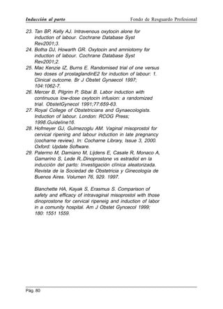 Inducción al parto

Fondo de Resguardo Profesional

23. Tan BP, Kelly AJ. Intravenous oxytocin alone for
induction of labour. Cochrane Database Syst
Rev2001;3.
24. Botha DJ, Howarth GR. Oxytocin and amniotomy for
induction of labour. Cochrane Database Syst
Rev2001;2.
25. Mac Kenzie IZ, Burns E. Randomised trial of one versus
two doses of prostaglandinE2 for induction of labour: 1.
Clinical outcome. Br J Obstet Gynaecol 1997;
104:1062-7.
26. Mercer B, Pilgrim P, Sibai B. Labor induction with
continuous low-dose oxytocin infusion: a randomized
trial. ObstetGynecol 1991;77:659-63.
27. Royal College of Obstetricians and Gynaecologists.
Induction of labour. London: RCOG Press;
1998.Guideline16.
28. Hofmeyer GJ, Gulmezoglu AM. Vaginal misoprostol for
cervical ripening and labour induction in late pregnancy
(cocharne review). In: Cocharne Library, Issue 3, 2000.
Oxford: Update Software.
29. Palermo M, Damiano M, Lijdens E, Casale R, Monaco A,
Gamarino S, Lede R,.Dinoprostone vs estradiol en la
inducción del parto: Investigación clínica aleatorizada.
Revista de la Sociedad de Obstetricia y Ginecología de
Buenos Aires. Volumen 76, 929. 1997.
Blanchette HA, Kayak S, Erasmus S. Comparison of
safety and efficacy of intravaginal misoprostol with those
dinoprostone for cervical ripeneig and induction of labor
in a comunity hospital. Am J Obstet Gyncecol 1999;
180: 1551 1559.

Pág. 80

 