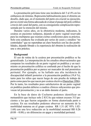 Presentación pelviana

Fondo de Resguardo Profesional

La presentación pelviana tiene una incidencia del 3 al 4% en los
embarazos de término. Representa habitualmente para el obstetra un
desafío, dado que, en el momento del parto era crucial su ejecución,
por no existir una forma adecuada de evaluar el pasaje del polo cefálico
a través del canal del parto, con su consiguiente complicación representada por la retención del mismo.
Durante varios años, en la obstetricia moderna, indicamos, la
cesárea en pacientes nulíparas, dejando el parto vaginal reservado
para las multíparas que reunían ciertas condiciones para su práctica.
Solo esta conducta fue evaluada por series de casos y estudios “no
controlados” que no reportaban un claro beneficio con las dos posibilidades, dejando librado a la experiencia del obstetra la realización de
una u otra práctica.
Background
El uso de rutina de la cesárea por presentación podálica se ha
generalizado. La interpretación de los estudios observacionales que
comparan los resultados de un parto vaginal en podálica y un nacimiento en presentación cefálica se confunde por el hecho de que la
presentación podálica per se parece ser marcador de mal pronóstico
perinatal. Por ejemplo, se ha hallado una alta incidencia de
discapacidad infantil posterior a la presentación podálica (19,4 %),
tanto para los niños que nacen luego de una prueba de trabajo de
parto como para los que nacen por cesárea electiva (Danielian 1996).
Por lo tanto, los resultados poco satisfactorios de un parto vaginal
en podálica pueden deberse a cuadros clínicos subyacentes que provocan tal presentación y no a un daño durante el parto.
En la base de datos de Cocharne podemos identificar un
metaanálisis que incluye solo 2 ICCAs que reúnen escasos 313 pacientes a los que fueron asignados en forma aleatorizada parto o
cesárea. En sus resultados podemos observar un aumento de la
morbilidad materna en el grupo cesárea RR 1.31 (IC 95% 1.021.68) con una leve reducción en la morbilidad neonatal RR 0.26
(0.08 – 0.88) y sin diferencias en apgar y mortalidad perinatal.
Pág. 82

 