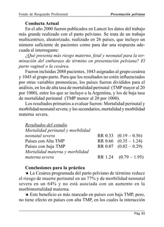 Fondo de Resguardo Profesional

Presentación pelviana

Conducta Actual
En el año 2000 fueron publicados en Lancet los datos del trabajo
más grande realizado con el parto pelviano. Se trata de un trabajo
multicentrico, aleatorizado, realizado en 26 países, que incluyo un
número suficiente de pacientes como para dar una respuesta adecuada al interrogante:
¿Qué presenta más riesgo materno, fetal y neonatal para la terminación del embarazo de término en presentación pelviana? El
parto vaginal o la cesárea.
Fueron incluidas 2088 pacientes, 1043 asignadas al grupo cesárea
y 1045 al grupo parto. Para que los resultados no estén influenciados
por otras variables pronosticas, los países fueron divididos para el
análisis, en los de alta tasa de mortalidad perinatal (TMP mayor al 20
por 1000), entre los que se incluyo a la Argentina, y los de baja tasa
de mortalidad perinatal (TMP menor al 20 por 1000).
Los resultados primarios a evaluar fueron: Mortalidad perinatal y
morbilidad neonatal severa; y los secundarios, mortalidad y morbilidad
materna severa.
Resultados del estudio
Mortalidad perinatal y morbilidad
neonatal severa
Países con Alta TMP
Países con baja TMP
Mortalidad materna y morbilidad
materna severa

RR 0.33 (0.19 – 0.56)
RR 0.66 (0.35 – 1.24)
RR 0.07 (0.02 – 0.29)
RR 1.24

(0.79 – 1.95)

Conclusiones para la práctica
Ä La Cesárea programada del parto pelviano de término reduce
el riesgo de muerte perinatal en un 77% y de morbilidad neonatal
severa en un 64% y no está asociada con un aumento en la
morbimortalidad materna.
Ä Este beneficio es más marcado en países con baja TMP, pero,
no tiene efecto en países con alta TMP, en los cuales la interacción
Pág. 83

 