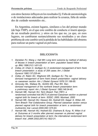 Presentación pelviana

Fondo de Resguardo Profesional

con otros factores influyen en los resultados Ej: Falta de anestesiología
o de instalaciones adecuadas para realizar la cesarea, falta de unidades de cuidado neonatales etc..
En Argentina, existen lugares, similares a los del primer mundo
(de baja TMP), en el que este cambio de conducta sí traerá aparejado un resultado positivo; y otros en los que no, ya que, en esos
lugares, no cambiaran sustancialmente sus resultados y un claro
problema de este cambio será la pérdida de las habilidades del obstetra
para realizar un parto vaginal en pelviana.

BIBLIOGRAFÍA
1. Danielian PJ, Wang J, Hall MH. Long term outcome by method of delivery
of fetuses in breech presentation at term: population based follow
up. BMJ 1996;312:1.451-53.
2. Collea JV, Chein C, Quilligan EJ. A randomized management of term frank
breech presentation: a study of 208 cases. Am J Obstet
Gynecol 1980;137:235-44.
3. Collea JV, Rabin SC, Weghorst GR, Quilligan EJ. The ran
domized management of term frank breech presentation: vaginal delivery
vs caesarean section. Am J Obstet Gynecol 1978;131:186-95.
4. Gimovsky ML, Wallace RL, Schifrin BS, Paul RH. Randomized management of the nonfrank breech presentation term:
a preliminary report. Am J Obstet Gynecol 1983;146:34-40.
5. Hannah ME, Hannah WJ. Term Breech Trial (TBT): a
randomised controlled trial (RCT) of planned Caesarean section vs planned
vaginal birth for breech at term. SOGC; 2000; Montreal, 2000
6. Hannah ME, Hannah WJ, Hewson SA, Hodnett ED, Saigal S, Willan AR,
Term Breech Trial Collaborative Group. Planned caesarean section versus
planned vaginal birth for breech presentation at term: a randomised
multicentre trial. Lancet 2000;356:1375-83.
7. Hannah ME, Hannah WJ, Hodnett ED, Chalmers B, Kung R, Willan A et
al. Outcomes at 3 months after planned cesarean vs planned vaginal
delivery for breech presentation at term: the international randomized term
breech trial. JAMA 2002;287(14):1822-31.

Pág. 84

 