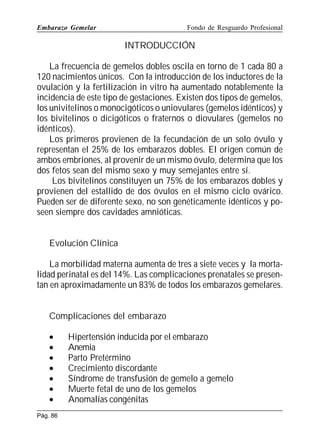 Embarazo Gemelar

Fondo de Resguardo Profesional

INTRODUCCIÓN
La frecuencia de gemelos dobles oscila en torno de 1 cada 80 a
120 nacimientos únicos. Con la introducción de los inductores de la
ovulación y la fertilización in vitro ha aumentado notablemente la
incidencia de este tipo de gestaciones. Existen dos tipos de gemelos,
los univitelinos o monocigóticos o uniovulares (gemelos idénticos) y
los bivitelinos o dicigóticos o fraternos o diovulares (gemelos no
idénticos).
Los primeros provienen de la fecundación de un solo óvulo y
representan el 25% de los embarazos dobles. El origen común de
ambos embriones, al provenir de un mismo óvulo, determina que los
dos fetos sean del mismo sexo y muy semejantes entre sí.
Los bivitelinos constituyen un 75% de los embarazos dobles y
provienen del estallido de dos óvulos en el mismo ciclo ovárico.
Pueden ser de diferente sexo, no son genéticamente idénticos y poseen siempre dos cavidades amnióticas.
Evolución Clínica
La morbilidad materna aumenta de tres a siete veces y la mortalidad perinatal es del 14%. Las complicaciones prenatales se presentan en aproximadamente un 83% de todos los embarazos gemelares.
Complicaciones del embarazo
•
•
•
•
•
•
•
Pág. 86

Hipertensión inducida por el embarazo
Anemia
Parto Pretérmino
Crecimiento discordante
Síndrome de transfusión de gemelo a gemelo
Muerte fetal de uno de los gemelos
Anomalías congénitas

 