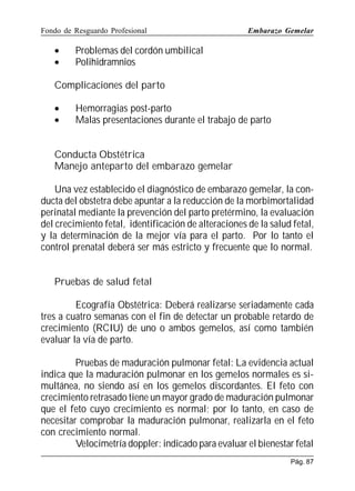 Fondo de Resguardo Profesional

•
•

Embarazo Gemelar

Problemas del cordón umbilical
Polihidramnios

Complicaciones del parto
•
•

Hemorragias post-parto
Malas presentaciones durante el trabajo de parto

Conducta Obstétrica
Manejo anteparto del embarazo gemelar
Una vez establecido el diagnóstico de embarazo gemelar, la conducta del obstetra debe apuntar a la reducción de la morbimortalidad
perinatal mediante la prevención del parto pretérmino, la evaluación
del crecimiento fetal, identificación de alteraciones de la salud fetal,
y la determinación de la mejor vía para el parto. Por lo tanto el
control prenatal deberá ser más estricto y frecuente que lo normal.
Pruebas de salud fetal
Ecografía Obstétrica: Deberá realizarse seriadamente cada
tres a cuatro semanas con el fin de detectar un probable retardo de
crecimiento (RCIU) de uno o ambos gemelos, así como también
evaluar la vía de parto.
Pruebas de maduración pulmonar fetal: La evidencia actual
indica que la maduración pulmonar en los gemelos normales es simultánea, no siendo así en los gemelos discordantes. El feto con
crecimiento retrasado tiene un mayor grado de maduración pulmonar
que el feto cuyo crecimiento es normal; por lo tanto, en caso de
necesitar comprobar la maduración pulmonar, realizarla en el feto
con crecimiento normal.
Velocimetría doppler: indicado para evaluar el bienestar fetal
Pág. 87

 