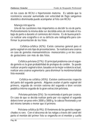 Embarazo Gemelar

Fondo de Resguardo Profesional

en los casos de RCIU e hipertensión materna. Es sabido que la
resistencia vascular aumentada con velocidad de flujo sanguíneo
diastólico disminuida puede acompañar al feto con RCIU.
Manejo intraparto
Una de las cuestiones más importantes es decidir la vía de parto.
Preferentemente la misma debe ser decidida antes de iniciado el trabajo de parto o durante el comienzo del mismo. Es de buena práctica realizar una ecografía o en su defecto una radiografía para confirmar la presentación de los fetos.
Cefálica-cefálica (42%): Existe consenso general para el
parto vaginal en este tipo de presentaciones. Se realizará una cesárea
en caso de gemelos monoamnióticos- monocoriales y en los casos
de gestaciones con más de dos fetos.
Cefálica-pelviana (27%): El principal problema con el segundo gemelo es la gran probabilidad de prolapso de cordón. Se puede
realizar un parto vaginal o bien, basados en la mejor evidencia actual,
realizar una cesárea segmentaria para disminuir la morbimortalidad
feto-neonatal.
Cefálica-no cefálica (45%): Existen controversias respecto
del parto del segundo gemelo. Algunos avalan el parto vaginal del
primero, seguido de versión externa del segundo o bien versión
podálica interna seguida de la gran extracción pelviana.
Pelviana-pelviana (5%): Se recomienda el parto por cesárea.
En caso de que se decida realizar parto por vía vaginal el segundo
deberá tener un peso entre 2000 y 3000 g, la cabeza flexionada y ser
del mismo tamaño o menor que el primero.
Pelviana-cefálica (6.9%): El fenómeno de los gemelos enganchados es raro. Con el descenso de las nalgas a través del canal del
parto el mentón del primer feto se engancha en el mentón y cuello
Pág. 88

 