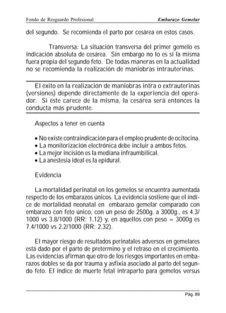 Fondo de Resguardo Profesional

Embarazo Gemelar

del segundo. Se recomienda el parto por cesárea en estos casos.
Transversa: La situación transversa del primer gemelo es
indicación absoluta de cesárea. Sin embargo no lo es si la misma
fuera propia del segundo feto. De todas maneras en la actualidad
no se recomienda la realización de maniobras intrauterinas.
El éxito en la realización de maniobras intra o extrauterinas
(versiones) depende directamente de la experiencia del operador. Si éste carece de la misma, la cesárea será entonces la
conducta más prudente.
Aspectos a tener en cuenta
• No existe contraindicación para el empleo prudente de ocitocina.
• La monitorización electrónica debe incluir a ambos fetos.
• La mejor incisión es la mediana infraumbilical.
• La anestesia ideal es la epidural.
Evidencia
La mortalidad perinatal en los gemelos se encuentra aumentada
respecto de los embarazos únicos. La evidencia sostiene que el índice de mortalidad neonatal en embarazo gemelar comparado con
embarazo con feto único, con un peso de 2500g. a 3000g., es 4.3/
1000 vs 3.8/1000 (RR: 1.12) y, en aquellos con peso = 3000g es
7.4/1000 vs 2.2/1000 (RR: 2.32).
El mayor riesgo de resultados perinatales adversos en gemelares
está dado por el parto de pretérmino y el retraso en el crecimiento.
Las evidencias afirman que otro de los riesgos importantes en embarazos dobles se da por trauma y asfixia asociado al parto del segundo feto. El índice de muerte fetal intraparto para gemelos versus

Pág. 89

 