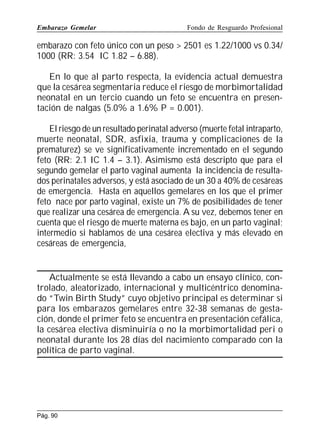 Embarazo Gemelar

Fondo de Resguardo Profesional

embarazo con feto único con un peso  2501 es 1.22/1000 vs 0.34/
1000 (RR: 3.54 IC 1.82 – 6.88).
En lo que al parto respecta, la evidencia actual demuestra
que la cesárea segmentaria reduce el riesgo de morbimortalidad
neonatal en un tercio cuando un feto se encuentra en presentación de nalgas (5.0% a 1.6% P = 0.001).
El riesgo de un resultado perinatal adverso (muerte fetal intraparto,
muerte neonatal, SDR, asfixia, trauma y complicaciones de la
prematurez) se ve significativamente incrementado en el segundo
feto (RR: 2.1 IC 1.4 – 3.1). Asimismo está descripto que para el
segundo gemelar el parto vaginal aumenta la incidencia de resultados perinatales adversos, y está asociado de un 30 a 40% de cesáreas
de emergencia. Hasta en aquellos gemelares en los que el primer
feto nace por parto vaginal, existe un 7% de posibilidades de tener
que realizar una cesárea de emergencia. A su vez, debemos tener en
cuenta que el riesgo de muerte materna es bajo, en un parto vaginal;
intermedio si hablamos de una cesárea electiva y más elevado en
cesáreas de emergencia,

Actualmente se está llevando a cabo un ensayo clínico, controlado, aleatorizado, internacional y multicéntrico denominado “Twin Birth Study” cuyo objetivo principal es determinar si
para los embarazos gemelares entre 32-38 semanas de gestación, donde el primer feto se encuentra en presentación cefálica,
la cesárea electiva disminuiría o no la morbimortalidad peri o
neonatal durante los 28 días del nacimiento comparado con la
política de parto vaginal.

Pág. 90

 