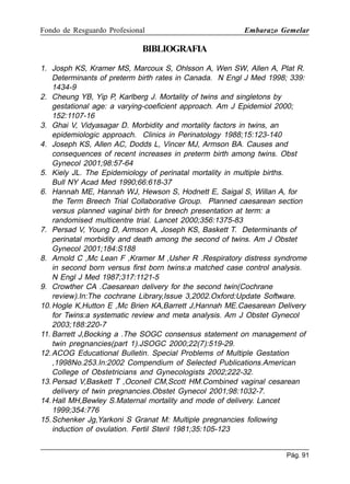 Fondo de Resguardo Profesional

Embarazo Gemelar

BIBLIOGRAFIA
1. Josph KS, Kramer MS, Marcoux S, Ohlsson A, Wen SW, Allen A, Plat R.
Determinants of preterm birth rates in Canada. N Engl J Med 1998; 339:
1434-9
2. Cheung YB, Yip P, Karlberg J. Mortality of twins and singletons by
gestational age: a varying-coeficient approach. Am J Epidemiol 2000;
152:1107-16
3. Ghai V, Vidyasagar D. Morbidity and mortality factors in twins, an
epidemiologic approach. Clinics in Perinatology 1988;15:123-140
4. Joseph KS, Allen AC, Dodds L, Vincer MJ, Armson BA. Causes and
consequences of recent increases in preterm birth among twins. Obst
Gynecol 2001;98:57-64
5. Kiely JL. The Epidemiology of perinatal mortality in multiple births.
Bull NY Acad Med 1990;66:618-37
6. Hannah ME, Hannah WJ, Hewson S, Hodnett E, Saigal S, Willan A, for
the Term Breech Trial Collaborative Group. Planned caesarean section
versus planned vaginal birth for breech presentation at term: a
randomised multicentre trial. Lancet 2000;356:1375-83
7. Persad V, Young D, Armson A, Joseph KS, Baskett T. Determinants of
perinatal morbidity and death among the second of twins. Am J Obstet
Gynecol 2001;184:S188
8. Arnold C ,Mc Lean F ,Kramer M ,Usher R .Respiratory distress syndrome
in second born versus first born twins:a matched case control analysis.
N Engl J Med 1987;317:1121-5
9. Crowther CA .Caesarean delivery for the second twin(Cochrane
review).In:The cochrane Library,Issue 3,2002.Oxford:Update Software.
10. Hogle K,Hutton E ,Mc Brien KA,Barrett J,Hannah ME.Caesarean Delivery
for Twins:a systematic review and meta analysis. Am J Obstet Gynecol
2003;188:220-7
11. Barrett J,Bocking a .The SOGC consensus statement on management of
twin pregnancies(part 1).JSOGC 2000;22(7):519-29.
12. ACOG Educational Bulletin. Special Problems of Multiple Gestation
,1998No.253.In:2002 Compendium of Selected Publications.American
College of Obstetricians and Gynecologists 2002;222-32.
13. Persad V,Baskett T ,Oconell CM,Scott HM.Combined vaginal cesarean
delivery of twin pregnancies.Obstet Gynecol 2001;98:1032-7.
14. Hall MH,Bewley S.Maternal mortality and mode of delivery. Lancet
1999;354:776
15. Schenker Jg,Yarkoni S Granat M: Multiple pregnancies following
induction of ovulation. Fertil Steril 1981;35:105-123
Pág. 91

 