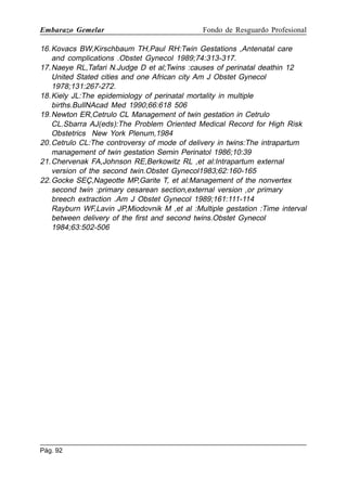 Embarazo Gemelar

Fondo de Resguardo Profesional

16. Kovacs BW,Kirschbaum TH,Paul RH:Twin Gestations ,Antenatal care
and complications .Obstet Gynecol 1989;74:313-317.
17. Naeye RL,Tafari N.Judge D et al;Twins :causes of perinatal deathin 12
United Stated cities and one African city Am J Obstet Gynecol
1978;131:267-272.
18. Kiely JL:The epidemiology of perinatal mortality in multiple
births.BullNAcad Med 1990;66:618 506
19. Newton ER,Cetrulo CL Management of twin gestation in Cetrulo
CL.Sbarra AJ(eds):The Problem Oriented Medical Record for High Risk
Obstetrics New York Plenum,1984
20. Cetrulo CL:The controversy of mode of delivery in twins:The intrapartum
management of twin gestation Semin Perinatol 1986;10:39
21. Chervenak FA,Johnson RE,Berkowitz RL ,et al:Intrapartum external
version of the second twin.Obstet Gynecol1983;62:160-165
22. Gocke SEÇ,Nageotte MP,Garite T, et al:Management of the nonvertex
second twin :primary cesarean section,external version ,or primary
breech extraction .Am J Obstet Gynecol 1989;161:111-114
Rayburn WF,Lavin JP,Miodovnik M ,et al :Multiple gestation :Time interval
between delivery of the first and second twins.Obstet Gynecol
1984;63:502-506

Pág. 92

 