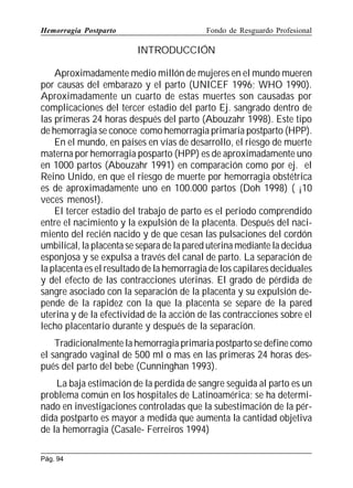 Hemorragia Postparto

Fondo de Resguardo Profesional

INTRODUCCIÓN
Aproximadamente medio millón de mujeres en el mundo mueren
por causas del embarazo y el parto (UNICEF 1996; WHO 1990).
Aproximadamente un cuarto de estas muertes son causadas por
complicaciones del tercer estadio del parto Ej. sangrado dentro de
las primeras 24 horas después del parto (Abouzahr 1998). Este tipo
de hemorragia se conoce como hemorragia primaria postparto (HPP).
En el mundo, en países en vías de desarrollo, el riesgo de muerte
materna por hemorragia posparto (HPP) es de aproximadamente uno
en 1000 partos (Abouzahr 1991) en comparación como por ej. el
Reino Unido, en que el riesgo de muerte por hemorragia obstétrica
es de aproximadamente uno en 100.000 partos (Doh 1998) ( ¡10
veces menos!).
El tercer estadio del trabajo de parto es el periodo comprendido
entre el nacimiento y la expulsión de la placenta. Después del nacimiento del recién nacido y de que cesan las pulsaciones del cordón
umbilical, la placenta se separa de la pared uterina mediante la decidua
esponjosa y se expulsa a través del canal de parto. La separación de
la placenta es el resultado de la hemorragia de los capilares deciduales
y del efecto de las contracciones uterinas. El grado de pérdida de
sangre asociado con la separación de la placenta y su expulsión depende de la rapidez con la que la placenta se separe de la pared
uterina y de la efectividad de la acción de las contracciones sobre el
lecho placentario durante y después de la separación.
Tradicionalmente la hemorragia primaria postparto se define como
el sangrado vaginal de 500 ml o mas en las primeras 24 horas después del parto del bebe (Cunninghan 1993).
La baja estimación de la perdida de sangre seguida al parto es un
problema común en los hospitales de Latinoamérica; se ha determinado en investigaciones controladas que la subestimación de la pérdida postparto es mayor a medida que aumenta la cantidad objetiva
de la hemorragia (Casale- Ferreiros 1994)
Pág. 94

 