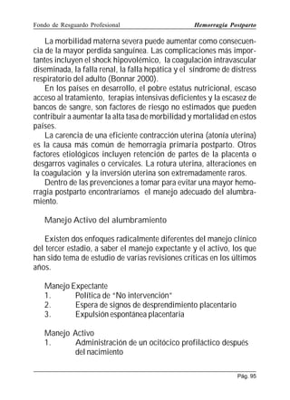 Fondo de Resguardo Profesional

Hemorragia Postparto

La morbilidad materna severa puede aumentar como consecuencia de la mayor perdida sanguínea. Las complicaciones más importantes incluyen el shock hipovolémico, la coagulación intravascular
diseminada, la falla renal, la falla hepática y el síndrome de distress
respiratorio del adulto (Bonnar 2000).
En los países en desarrollo, el pobre estatus nutricional, escaso
acceso al tratamiento, terapias intensivas deficientes y la escasez de
bancos de sangre, son factores de riesgo no estimados que pueden
contribuir a aumentar la alta tasa de morbilidad y mortalidad en estos
países.
La carencia de una eficiente contracción uterina (atonía uterina)
es la causa más común de hemorragia primaria postparto. Otros
factores etiológicos incluyen retención de partes de la placenta o
desgarros vaginales o cervicales. La rotura uterina, alteraciones en
la coagulación y la inversión uterina son extremadamente raros.
Dentro de las prevenciones a tomar para evitar una mayor hemorragia postparto encontraríamos el manejo adecuado del alumbramiento.
Manejo Activo del alumbramiento
Existen dos enfoques radicalmente diferentes del manejo clínico
del tercer estadio, a saber el manejo expectante y el activo, los que
han sido tema de estudio de varias revisiones críticas en los últimos
años.
Manejo Expectante
1.
Política de “No intervención”
2.
Espera de signos de desprendimiento placentario
3.
Expulsión espontánea placentaria
Manejo Activo
1.
Administración de un ocitócico profiláctico después
del nacimiento
Pág. 95

 