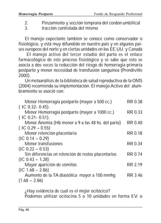 Hemorragia Postparto

2.
3.

Fondo de Resguardo Profesional

Pinzamiento y sección temprana del cordón umbilical
tracción controlada del mismo

El manejo expectante también se conoce como conservador o
fisiológico, y está muy difundido en nuestro país y en algunos países europeos del norte y en ciertas unidades en los EE.UU. y Canadá
El manejo activo del tercer estadio del parto es el enlace
farmacológico de este proceso fisiológico y se sabe que esto se
asocia a dos veces la reducción del riesgo de hemorragia primaria
postparto y menor necesidad de transfusión sanguínea (Prendiville
2000).
Un metaanálisis de la biblioteca de salud reproductiva de la OMS
(2004) recomienda su implementación. El manejo Activo del alumbramiento se asoció con:
Menor Hemorragia postparto (mayor a 500 cc.)
( IC 0.32- 0.45).
Menor Hemorragia postparto (mayor a 1000 cc.)
( IC 0.21- 0.51).
Menor Anemia (Hb menor a 9 a las 48 hs. del parto)
( IC 0.29 – 0.55)
Menor retención placentaria
(IC 0.14 – 0.29)
Menor transfusiones
(IC 0.22 – 0.53)
Sin diferencias en retención de restos placentarios
(IC 0.43 – 1.28)
Mayor aparición de vómitos
(IC 1.68 – 2.86)
Aumento de la TA diastólica mayor a 100 mmhg
(1.68 – 2.86)

RR 0.38
RR 0.33
RR 0.40
RR 0.18
RR 0.34
RR 0.74
RR 2.19
RR 3.46

¿Hay evidencia de cuál es el mejor ocitócico?
Podemos utilizar ocitocina 5 o 10 unidades en forma EV. o
Pág. 96

 
