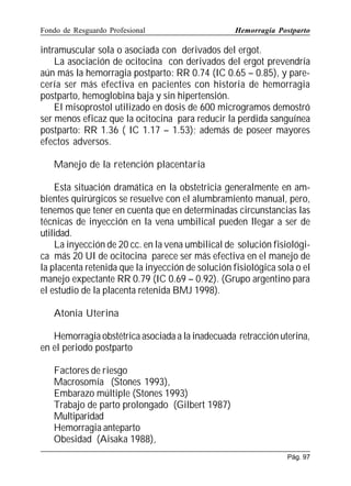 Fondo de Resguardo Profesional

Hemorragia Postparto

intramuscular sola o asociada con derivados del ergot.
La asociación de ocitocina con derivados del ergot prevendría
aún más la hemorragia postparto: RR 0.74 (IC 0.65 – 0.85), y parecería ser más efectiva en pacientes con historia de hemorragia
postparto, hemoglobina baja y sin hipertensión.
El misoprostol utilizado en dosis de 600 microgramos demostró
ser menos eficaz que la ocitocina para reducir la perdida sanguínea
postparto: RR 1.36 ( IC 1.17 – 1.53); además de poseer mayores
efectos adversos.
Manejo de la retención placentaria
Esta situación dramática en la obstetricia generalmente en ambientes quirúrgicos se resuelve con el alumbramiento manual, pero,
tenemos que tener en cuenta que en determinadas circunstancias las
técnicas de inyección en la vena umbilical pueden llegar a ser de
utilidad.
La inyección de 20 cc. en la vena umbilical de solución fisiológica más 20 UI de ocitocina parece ser más efectiva en el manejo de
la placenta retenida que la inyección de solución fisiológica sola o el
manejo expectante RR 0.79 (IC 0.69 – 0.92). (Grupo argentino para
el estudio de la placenta retenida BMJ 1998).
Atonia Uterina
Hemorragia obstétrica asociada a la inadecuada retracción uterina,
en el periodo postparto
Factores de riesgo
Macrosomía (Stones 1993),
Embarazo múltiple (Stones 1993)
Trabajo de parto prolongado (Gilbert 1987)
Multiparidad
Hemorragia anteparto
Obesidad (Aisaka 1988),
Pág. 97

 