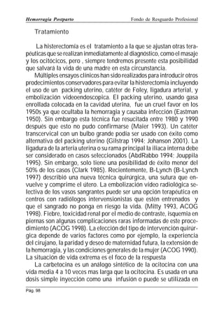 Hemorragia Postparto

Fondo de Resguardo Profesional

Tratamiento
La histerectomía es el tratamiento a la que se ajustan otras terapéuticas que se realizan inmediatamente al diagnóstico, como el masaje
y los ocitócicos, pero , siempre tendremos presente esta posibilidad
que salvará la vida de una madre en esta circunstancia.
Múltiples ensayos clínicos han sido realizados para introducir otros
prodecimientos conservadores para evitar la histerectomía incluyendo
el uso de un packing uterino, catéter de Foley, ligadura arterial, y
embolización videoendoscopica. El packing uterino, usando gasa
enrollada colocada en la cavidad uterina, fue un cruel favor en los
1950s ya que ocultaba la hemorragia y causaba infección (Eastman
1950). Sin embargo esta técnica fue resucitada entre 1980 y 1990
después que esto no pudo confirmarse (Maier 1993). Un catéter
transcervical con un bulbo grande podía ser usado con éxito como
alternativa del packing uterino (Gilstrap 1994; Johanson 2001). La
ligadura de la arteria uterina o su rama principal la iliaca interna debe
ser considerado en casos seleccionados (AbdRabbo 1994; Jouppila
1995). Sin embargo, solo tiene una posibilidad de éxito menor del
50% de los casos (Clark 1985). Recientemente, B-Lynch (B-Lynch
1997) describió una nueva técnica quirúrgica, una sutura que envuelve y comprime el útero. La embolización vídeo radiológica selectiva de los vasos sangrantes puede ser una opción terapéutica en
centros con radiólogos intervensionistas que estén entrenados y
que el sangrado no ponga en riesgo la vida. (Mitty 1993, ACOG
1998). Fiebre, toxicidad renal por el medio de contraste, isquemia en
piernas son algunas complicaciones raras informadas de este procedimiento (ACOG 1998). La elección del tipo de intervención quirúrgica depende de varios factores como por ejemplo, la experiencia
del cirujano, la paridad y deseo de maternidad futura, la extensión de
la hemorragia, y las condiciones generales de la mujer (ACOG 1990).
La situación de vida extrema es el foco de la respuesta
La carbetocina es un análogo sintético de la ocitocina con una
vida media 4 a 10 veces mas larga que la ocitocina. Es usada en una
dosis simple inyección como una infusión o puede se utilizada en
Pág. 98

 