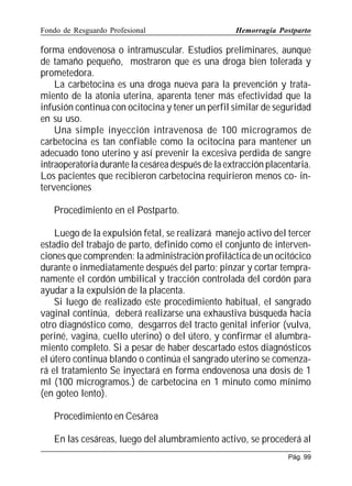 Fondo de Resguardo Profesional

Hemorragia Postparto

forma endovenosa o intramuscular. Estudios preliminares, aunque
de tamaño pequeño, mostraron que es una droga bien tolerada y
prometedora.
La carbetocina es una droga nueva para la prevención y tratamiento de la atonia uterina, aparenta tener más efectividad que la
infusión continua con ocitocina y tener un perfil similar de seguridad
en su uso.
Una simple inyección intravenosa de 100 microgramos de
carbetocina es tan confiable como la ocitocina para mantener un
adecuado tono uterino y así prevenir la excesiva perdida de sangre
intraoperatoria durante la cesárea después de la extracción placentaria.
Los pacientes que recibieron carbetocina requirieron menos co- intervenciones
Procedimiento en el Postparto.
Luego de la expulsión fetal, se realizará manejo activo del tercer
estadio del trabajo de parto, definido como el conjunto de intervenciones que comprenden: la administración profiláctica de un ocitócico
durante o inmediatamente después del parto; pinzar y cortar tempranamente el cordón umbilical y tracción controlada del cordón para
ayudar a la expulsión de la placenta.
Si luego de realizado este procedimiento habitual, el sangrado
vaginal continúa, deberá realizarse una exhaustiva búsqueda hacia
otro diagnóstico como, desgarros del tracto genital inferior (vulva,
periné, vagina, cuello uterino) o del útero, y confirmar el alumbramiento completo. Si a pesar de haber descartado estos diagnósticos
el útero continua blando o continúa el sangrado uterino se comenzará el tratamiento Se inyectará en forma endovenosa una dosis de 1
ml (100 microgramos.) de carbetocina en 1 minuto como mínimo
(en goteo lento).
Procedimiento en Cesárea
En las cesáreas, luego del alumbramiento activo, se procederá al
Pág. 99

 