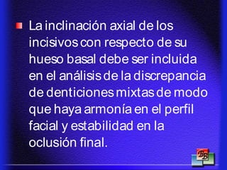 La inclinación axial de los
incisivoscon respecto de su
hueso basal debe ser incluida
en el análisisde la discrepancia
de denticionesmixtasde modo
que haya armonía en el perfil
facial y estabilidad en la
oclusión final.
 