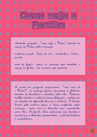 = = = = = = = = = = = = = =
= = = = = = = = = = = = = =
= = = = = = = = = = = = = =
= = = = = = = = = = = = = =
= = = = = = = = = = = = = =
= = = = = = = = = = = = = =
= = = = = = = = = = = = = =
= = = = = = = = = = = = = =
= = = = = = = = = = = = = =
= = = = = = = = = = = = = =
= = = = = = = = = = = = = =
= = = = = = = = = = = = = =
= = = = = = = = = = = = = =
= = = = = = = = = = = = = =
= = = = = = = = = = = = = =
= = = = = = = = = = = = = =
= = = = = = = = = = = = = =
= = = = = = = = = = = = = =
Como vejo o
Fortim
atividade proposta: “como vejo o Fortim”:desenho do
espaço do Fortim pelas crianças
materiais:papel, lápis de cor, canetinhas, tintas,
pincéis
modo de fazer: pedir as crianças que desenhem o
espaço do fortim, da maneira que quiserem
A partir da pergunta disparadora: “como você vê
o Fortim?” as crianças foram convidados a elaborar
desenhos do território e comentar sobre eles. Puderam
escolher dentre os materiais disponibilizados, realizando
um desenho com diferentes técnicas e materias. O desenho
livvre pôde mostrar quais os locais preferidos pelas
crianças, assim como os elementos mais importantes
para elas. Ao final, todos mostraram seus desenhos e
apontaram os elementos representados, contando histórias
e expectativas.
9
 