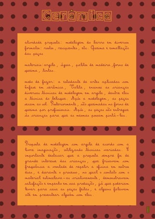 = = = = = = = = = = = = = =
= = = = = = = = = = = = = =
= = = = = = = = = = = = = =
= = = = = = = = = = = = = =
= = = = = = = = = = = = = =
= = = = = = = = = = = = = =
= = = = = = = = = = = = = =
= = = = = = = = = = = = = =
= = = = = = = = = = = = = =
= = = = = = = = = = = = = =
= = = = = = = = = = = = = =
= = = = = = = = = = = = = =
= = = = = = = = = = = = = =
= = = = = = = = = = = = = =
= = = = = = = = = = = = = =
= = = = = = = = = = = = = =
= = = = = = = = = = = = = =
= = = = = = = = = = = = = =
Ceramica
atividade proposta: modelagem do barro em diversos
formatos: rostos, recipientes, etc. Queima e esmaltação
das peças
materiais:argila, água, palitos de madeira,forno de
queima, tintas.
modo de fazer: a estudante de artes aplicadas com
ênfase em cerâmica, Talita, ensinou as crianças
diversas técnicas de modelagem em argila, dentre elas
a técnica do belisque. Após a modelagem, as peças
secam ao sol. Posteriormente, são queimadas no forno de
queima por profissionais. Após, as peças são entregue
às crianças para que as mesmas possam pintá-las.
Proposta de modelagem com argila de acordo com a
livre imaginação, utilizando técnicas variadas. É
importante destacar que a proposta sempre foi de
grande interesse das crianças, que frisavam com
frequência a vontade de repetir a oficina em outros
dias, e durante o processo, no qual o contato com o
material estimulava-as criativamente, demonstravam
satisfação e empenho em sua produção, já que poderiam
levar para casa as peças feitas, e alguns falavam
até em presentear alguém com elas.
^
11
 
