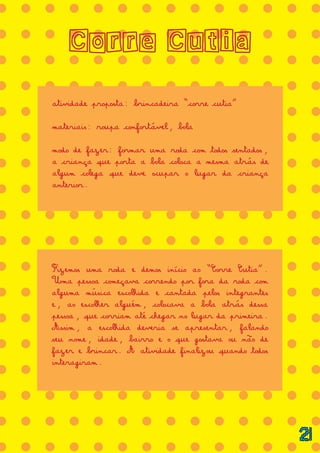 = = = = = = = = = = = = = =
= = = = = = = = = = = = = =
= = = = = = = = = = = = = =
= = = = = = = = = = = = = =
= = = = = = = = = = = = = =
= = = = = = = = = = = = = =
= = = = = = = = = = = = = =
= = = = = = = = = = = = = =
= = = = = = = = = = = = = =
= = = = = = = = = = = = = =
= = = = = = = = = = = = = =
= = = = = = = = = = = = = =
= = = = = = = = = = = = = =
= = = = = = = = = = = = = =
= = = = = = = = = = = = = =
= = = = = = = = = = = = = =
= = = = = = = = = = = = = =
= = = = = = = = = = = = = =
Corre Cutia
atividade proposta: brincadeira “corre cutia”
materiais: roupa confortável, bola
modo de fazer: formar uma roda com todos sentados,
a criança que porta a bola coloca a mesma atrás de
algum colega que deve ocupar o lugar da criança
anterior.
Fizemos uma roda e demos início ao “Corre Cutia”.
Uma pessoa começava correndo por fora da roda com
alguma música escolhida e cantada pelos integrantes
e, ao escolher alguém, colocava a bola atrás dessa
pessoa, que corriam até chegar no lugar da primeira.
Assim, a escolhida deveria se apresentar, falando
seu nome, idade, bairro e o que gostava ou não de
fazer e brincar. A atividade finalizou quando todos
interagiram.
21
 