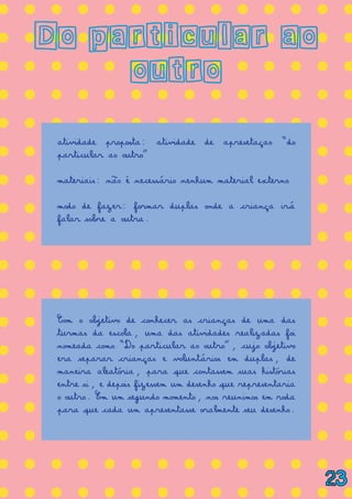 = = = = = = = = = = = = = =
= = = = = = = = = = = = = =
= = = = = = = = = = = = = =
= = = = = = = = = = = = = =
= = = = = = = = = = = = = =
= = = = = = = = = = = = = =
= = = = = = = = = = = = = =
= = = = = = = = = = = = = =
= = = = = = = = = = = = = =
= = = = = = = = = = = = = =
= = = = = = = = = = = = = =
= = = = = = = = = = = = = =
= = = = = = = = = = = = = =
= = = = = = = = = = = = = =
= = = = = = = = = = = = = =
= = = = = = = = = = = = = =
= = = = = = = = = = = = = =
= = = = = = = = = = = = = =
Do particular ao
outro
atividade proposta: atividade de apresetaçao “do
particular ao outro”
materiais: não é necessário nenhum material externo
modo de fazer: formar duplas onde a criança irá
falar sobre a outra.
Com o objetivo de conhecer as crianças de uma das
turmas da escola, uma das atividades realizadas foi
nomeada como “Do particular ao outro”, cujo objetivo
era separar crianças e voluntários em duplas, de
maneira aleatória, para que contassem suas histórias
entre si, e depois fizessem um desenho que representaria
o outro. Em um segundo momento, nos reunimos em roda
para que cada um apresentasse oralmente seu desenho.
23
 