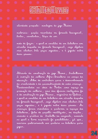 = = = = = = = = = = = = = =
= = = = = = = = = = = = = =
= = = = = = = = = = = = = =
= = = = = = = = = = = = = =
= = = = = = = = = = = = = =
= = = = = = = = = = = = = =
= = = = = = = = = = = = = =
= = = = = = = = = = = = = =
= = = = = = = = = = = = = =
= = = = = = = = = = = = = =
= = = = = = = = = = = = = =
= = = = = = = = = = = = = =
= = = = = = = = = = = = = =
= = = = = = = = = = = = = =
= = = = = = = = = = = = = =
= = = = = = = = = = = = = =
= = = = = = = = = = = = = =
= = = = = = = = = = = = = =
Shisima
atividade proposta: montagem do jogo Shisima
materiais: papéis recortados em formato hexagonal,
tintas, canetinhas, lápis de cor
modo de fazer: o qual se constitui de um tabuleiro com
círculos dispostos em formato hexagonal, cujo objetivo
visa alinhar três peças seguidas, e é jogado entre
duas pessoas.
Através da construção do jogo Shisma, trabalhamos
à inserção da cultura Afro-brasileira no campo da
educação. Além de contribuir para o desenvolvimento
da criatividade e da psicomotricidade de cada criança.
Fundamentados na ideia do Fortim como espaço de
promoção da cultura, uma das oficinas realizadas foi
a de construção do jogo Shisima, originário do Quênia,
o qual se constitui de um tabuleiro com círculos dispostos
em formato hexagonal, cujo objetivo visa alinhar três
peças seguidas, e é jogado entre duas pessoas. As
crianças foram orientadas a pintarem os espaços dos
tabuleiros, feitos de papelão reutilizado, em duplas,
visando a prática do trabalho em conjunto, momento
no qual a livre expressão foi possibilitada, já que,
usariam posteriormente sua pintura no tabuleiro para
jogar.
24
 