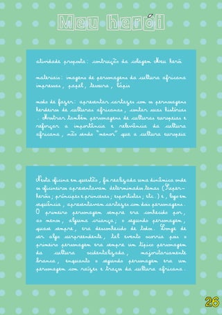 = = = = = = = = = = = = = =
= = = = = = = = = = = = = =
= = = = = = = = = = = = = =
= = = = = = = = = = = = = =
= = = = = = = = = = = = = =
= = = = = = = = = = = = = =
= = = = = = = = = = = = = =
= = = = = = = = = = = = = =
= = = = = = = = = = = = = =
= = = = = = = = = = = = = =
= = = = = = = = = = = = = =
= = = = = = = = = = = = = =
= = = = = = = = = = = = = =
= = = = = = = = = = = = = =
= = = = = = = = = = = = = =
= = = = = = = = = = = = = =
= = = = = = = = = = = = = =
= = = = = = = = = = = = = =
Meu heroi
atividade proposta: contrução da colagem Meu herói
materiais: imagens de personagens da cultura africana
impressas, papel, tesoura, lápis
modo de fazer: apresentar cartazes com os pernosagens
herdeiros de culturas africanas, contar suas histórias
. Mostrar também personagens de culturas europeias e
reforçar a importância e relevância da cultura
africana, não sendo “menor” que a cultura europeia
Nesta oficina em questão, foi realizada uma dinâmica onde
os oficineiros apresentavam determimados temas (Super-
heróis; príncipes e princesas; esportistas; etc.) e, logo em
sequência, apresentavam cartazes com dois personagens.
O primeiro personagem sempre era conhecido por,
ao menos, alguma criança; o segundo personagem,
quase sempre, era desconhecido de todos. Longe de
ser algo surpreendente, tal evento ocorria pois o
primeiro personagem era sempre um típico personagem
da cultura ocidentalizada, majoritariamente
branca, enquanto o segundo personagem era um
personagem com raízes e traços da cultura africana.
´
26
 
