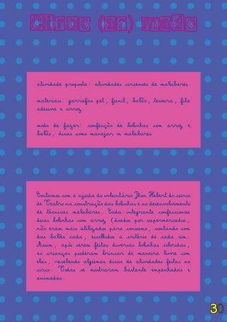= = = = = = = = = = = = = =
= = = = = = = = = = = = = =
= = = = = = = = = = = = = =
= = = = = = = = = = = = = =
= = = = = = = = = = = = = =
= = = = = = = = = = = = = =
= = = = = = = = = = = = = =
= = = = = = = = = = = = = =
= = = = = = = = = = = = = =
= = = = = = = = = = = = = =
= = = = = = = = = = = = = =
= = = = = = = = = = = = = =
= = = = = = = = = = = = = =
= = = = = = = = = = = = = =
= = = = = = = = = = = = = =
= = = = = = = = = = = = = =
= = = = = = = = = = = = = =
= = = = = = = = = = = = = =
Circo (ar) mado
atividade proposta: atividades circenses de malabares
materiais: garrafas pet, funil, balão, tesoura, fita
adesiva e arroz
modo de fazer: confecção de bolinhas com arroz e
balão, dicas como manejar os malabares
Contamos com a ajuda do voluntário Jhon Hebert do curso
de Teatro na construção das bolinhas e no desenvolvimento
de técnicas malabares. Cada integrante confeccionou
duas bolinhas com arroz (doados por supermercados,
não eram mais utilizados para consumo, contando com
dois balões cada, escolhidos a critério de cada um.
Assim, após serem feitas diversas bolinhas coloridas,
as crianças puderam brincar de maneira livre com
elas, recebendo algumas dicas de atividades feitas no
circo. Todas se mostraram bastante empenhadas e
animadas.
30
 