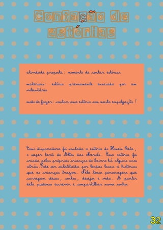 = = = = = = = = = = = = = =
= = = = = = = = = = = = = =
= = = = = = = = = = = = = =
= = = = = = = = = = = = = =
= = = = = = = = = = = = = =
= = = = = = = = = = = = = =
= = = = = = = = = = = = = =
= = = = = = = = = = = = = =
= = = = = = = = = = = = = =
= = = = = = = = = = = = = =
= = = = = = = = = = = = = =
= = = = = = = = = = = = = =
= = = = = = = = = = = = = =
= = = = = = = = = = = = = =
= = = = = = = = = = = = = =
= = = = = = = = = = = = = =
= = = = = = = = = = = = = =
= = = = = = = = = = = = = =
Contacao de
estorias
atividade proposta: momento de contar estórias
materiais: estória previamente ensaiada por um
voluntário
modo de fazer: contar uma estória com muita empolgação!
Como disparadora foi contada a estória do Homem Beta,
o super herói do Altos das Mercês. Essa estória foi
criada pelas próprias crianças do bairro há alguns anos
atrás.Pode ser substituída por lendas locais oi histórias
que as crianças trazem. Nela temos personagens que
carregam ideias, sonhos, desejos e vida. A partir
dela pudemos escrever e compartilhar novos sonhos
´
~
´
32
 
