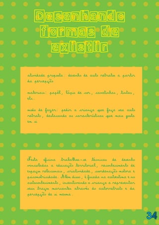 = = = = = = = = = = = = = =
= = = = = = = = = = = = = =
= = = = = = = = = = = = = =
= = = = = = = = = = = = = =
= = = = = = = = = = = = = =
= = = = = = = = = = = = = =
= = = = = = = = = = = = = =
= = = = = = = = = = = = = =
= = = = = = = = = = = = = =
= = = = = = = = = = = = = =
= = = = = = = = = = = = = =
= = = = = = = = = = = = = =
= = = = = = = = = = = = = =
= = = = = = = = = = = = = =
= = = = = = = = = = = = = =
= = = = = = = = = = = = = =
= = = = = = = = = = = = = =
= = = = = = = = = = = = = =
Desenhando
formas de
existir
atividade proposta: desenho de auto retratos a partir
da percepção
materiais: papél, lápis de cor, canetinhas, tintas,
etc.
modo de fazer: pedir a criança que faça seu auto
retrato, destacando as características que mais gosta
em si
Nesta oficina trabalhou-se técnicas de desenho
vinculadas a educação territorial, reconhecimento de
espaços relacionais, criatividade, coordenação motora e
psicomotricidade. Além disso, é focada na autoestima e no
autoconhecimento, incentivando a criança a representar
seus traços marcantes através do autorretrato e da
percepção de si mesma.
34
 