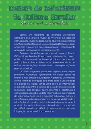 = = = = = = = = = = = = = =
= = = = = = = = = = = = = =
= = = = = = = = = = = = = =
= = = = = = = = = = = = = =
= = = = = = = = = = = = = =
= = = = = = = = = = = = = =
= = = = = = = = = = = = = =
= = = = = = = = = = = = = =
= = = = = = = = = = = = = =
= = = = = = = = = = = = = =
= = = = = = = = = = = = = =
= = = = = = = = = = = = = =
= = = = = = = = = = = = = =
= = = = = = = = = = = = = =
= = = = = = = = = = = = = =
= = = = = = = = = = = = = =
= = = = = = = = = = = = = =
= = = = = = = = = = = = = =
	 Somos um Programa de extensão universitária
composto pelo projeto Museu de Vivências em parceria
comoprojetoMuseudoBarro. Nossoobjetivoéimplementar
umMuseudeTerritórioquese estendaaosdiferenteslugares
onde haja a presença da cultura popular - notadamente
aquela de protagonismo afrodescendente.
	 O Museu de Vivências, coordenado pela professora
Glória Maria Ferreira Ribeiro, atua diretamente com o
publico infantojuvenil; o Museu do Barro, coordenado
pela professora Zandra Miranda visa jovens e adultos com
ênfase na formação para o trabalho com a produção de
peças cerâmicas.
	 O nosso Programa possui um objetivo mais amplo:
promover mudanças significativas no corpo social de
maneira mais ampla e duradoura. A Extensão Universitária
é uma forma de interação que existe entre a universidade
e a cidade ou região, sendo uma ponte de informações
e experiências entre a instituição e os diversos setores da
sociedade. São levados conhecimentos e assistência à
comunidade e recebe-se dela informações e aprendizado
do saber local. Tudo isso é o processo educativo, cultural e
científico que articula o ensino e a pesquisa, viabilizando a
relação transformadora entre universidade e sociedade. A
partir da troca de saberes, a universidade e a sociedade
(acadêmica e não acadêmica) desenvolvem projetos de
integração visando o futuro de ambas.
Centro de referencia
da Cultura Popular
setimo ano de continuidade
^
1
´
 