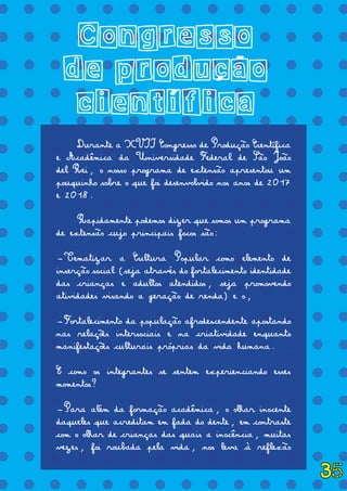 = = = = = = = = = = = = = =
= = = = = = = = = = = = = =
= = = = = = = = = = = = = =
= = = = = = = = = = = = = =
= = = = = = = = = = = = = =
= = = = = = = = = = = = = =
= = = = = = = = = = = = = =
= = = = = = = = = = = = = =
= = = = = = = = = = = = = =
= = = = = = = = = = = = = =
= = = = = = = = = = = = = =
= = = = = = = = = = = = = =
= = = = = = = = = = = = = =
= = = = = = = = = = = = = =
= = = = = = = = = = = = = =
= = = = = = = = = = = = = =
= = = = = = = = = = = = = =
= = = = = = = = = = = = = =
Congresso
de producao
cientifica
	 Durante a XVII Congresso de Produção Científica
e Acadêmica da Universidade Federal de São João
del Rei, o nosso programa de extensão apresentou um
pouquinho sobre o que foi desenvolvido nos anos de 2017
e 2018.
	 Rapidamente podemos dizer que somos um programa
de extensão cujo principais focos são:
-Tematizar a Cultura Popular como elemento de
inserção social (seja através do fortalecimento identidade
das crianças e adultos atendidos, seja promovendo
atividades visando a geração de renda) e o,
-Fortalecimento da população afrodescendente apostando
nas relações intersociais e na criatividade enquanto
manifestações culturais próprias da vida humana.
E como os integrantes se sentem experienciando esses
momentos?
-Para além da formação acadêmica, o olhar inocente
daqueles que acreditam em fada do dente, em contraste
com o olhar de crianças das quais a inocência, muitas
vezes, foi roubada pela vida, nos leva à reflexão
´ ´
~
35
 