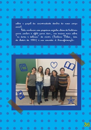 = = = = = = = = = = = = = =
= = = = = = = = = = = = = =
= = = = = = = = = = = = = =
= = = = = = = = = = = = = =
= = = = = = = = = = = = = =
= = = = = = = = = = = = = =
= = = = = = = = = = = = = =
= = = = = = = = = = = = = =
= = = = = = = = = = = = = =
= = = = = = = = = = = = = =
= = = = = = = = = = = = = =
= = = = = = = = = = = = = =
= = = = = = = = = = = = = =
= = = = = = = = = = = = = =
= = = = = = = = = = = = = =
= = = = = = = = = = = = = =
= = = = = = = = = = = = = =
= = = = = = = = = = = = = =
sobre o papel da universidade dentro do nosso corpo
social.
	 Esta vivência com pequenos sujeitos cheios de histórias
para contar e afeto para dar, nos ensina mais sobre
“as dores e delícias” de viver (Caetano Veloso, dom
de iludir de 1986) e nos convida à transformação.
t
x
l j
c
36
 