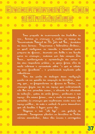 = = = = = = = = = = = = = =
= = = = = = = = = = = = = =
= = = = = = = = = = = = = =
= = = = = = = = = = = = = =
= = = = = = = = = = = = = =
= = = = = = = = = = = = = =
= = = = = = = = = = = = = =
= = = = = = = = = = = = = =
= = = = = = = = = = = = = =
= = = = = = = = = = = = = =
= = = = = = = = = = = = = =
= = = = = = = = = = = = = =
= = = = = = = = = = = = = =
= = = = = = = = = = = = = =
= = = = = = = = = = = = = =
= = = = = = = = = = = = = =
= = = = = = = = = = = = = =
= = = = = = = = = = = = = =
Encerramento das
atividades
	 Como proposta de encerramento dos trabalhos do
ano, levamos as crianças a visitas ao espaço da
Universidade Federal de São João del Rei, divididas
em duas turmas. Preparamos o laboratório Ártemis,
no qual realizamos as reuniões e encontros para
preparo de oficinas, decorado com balões e um lanche
para as crianças, andamos por todo campus Dom
Bosco, oportunizando a apresentação dos cursos e
dos seus respectivos prédios, os quais foram alvo de
muito interesse e curiosidade sobre “o que se estuda
em uma faculdade”, e prontamente explicado pelos
voluntários.
	 Um dos pontos de destaque dessa realização
pauta-se na questão da ocupação de território, uma
vez que, ao frequentarem as oficinas do Fortim, as
crianças fazem uso de um espaço que anteriormente
não lhes era permitido acesso, e através da atividade
de extensão, podem de certa forma, pertencer a esse
espaço. Da mesma forma, com a visita ao campus, foi
permitido às crianças que explorassem ainda mais esse
espaço público, de modo a conhecê-lo para demonstrar
que ali também é lugar para elas.
	 Chegamos a esse “até logo”, com gostinho de
saudades. Conseguimos plantar no território do Fortim
várias sementinhas, todas elas únicas e carregadas
37
 