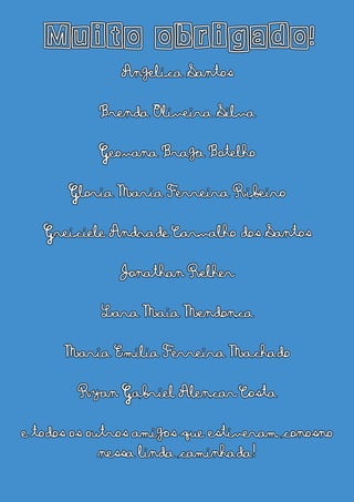 Muito obrigado!
Angelica Santos
Brenda Oliveira Silva
Geovana Braga Botelho
Gloria Maria Ferreira Ribeiro
Greiciele Andrade Carvalho dos Santos
Jonathan Relher
Lara Maia Mendonca
Maria Emilia Ferreira Machado
Ryan Gabriel Alencar Costa
e todos os outros amigos que estiveram conosno
nessa linda caminhada!
 