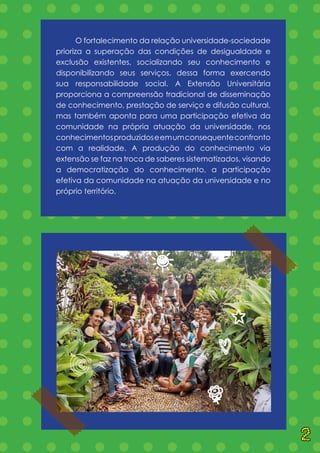 = = = = = = = = = = = = = =
= = = = = = = = = = = = = =
= = = = = = = = = = = = = =
= = = = = = = = = = = = = =
= = = = = = = = = = = = = =
= = = = = = = = = = = = = =
= = = = = = = = = = = = = =
= = = = = = = = = = = = = =
= = = = = = = = = = = = = =
= = = = = = = = = = = = = =
= = = = = = = = = = = = = =
= = = = = = = = = = = = = =
= = = = = = = = = = = = = =
= = = = = = = = = = = = = =
= = = = = = = = = = = = = =
= = = = = = = = = = = = = =
= = = = = = = = = = = = = =
= = = = = = = = = = = = = =
	 O fortalecimento da relação universidade-sociedade
prioriza a superação das condições de desigualdade e
exclusão existentes, socializando seu conhecimento e
disponibilizando seus serviços, dessa forma exercendo
sua responsabilidade social. A Extensão Universitária
proporciona a compreensão tradicional de disseminação
de conhecimento, prestação de serviço e difusão cultural,
mas também aponta para uma participação efetiva da
comunidade na própria atuação da universidade, nos
conhecimentosproduzidoseemumconsequenteconfronto
com a realidade. A produção do conhecimento via
extensão se faz na troca de saberes sistematizados, visando
a democratização do conhecimento, a participação
efetiva da comunidade na atuação da universidade e no
próprio território.
Q
C
H
B
k
q
2
 