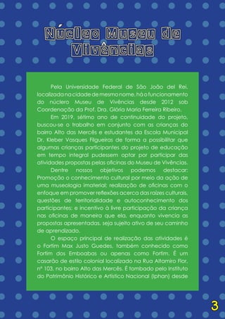 = = = = = = = = = = = = = =
= = = = = = = = = = = = = =
= = = = = = = = = = = = = =
= = = = = = = = = = = = = =
= = = = = = = = = = = = = =
= = = = = = = = = = = = = =
= = = = = = = = = = = = = =
= = = = = = = = = = = = = =
= = = = = = = = = = = = = =
= = = = = = = = = = = = = =
= = = = = = = = = = = = = =
= = = = = = = = = = = = = =
= = = = = = = = = = = = = =
= = = = = = = = = = = = = =
= = = = = = = = = = = = = =
= = = = = = = = = = = = = =
= = = = = = = = = = = = = =
= = = = = = = = = = = = = =
	 Pela Universidade Federal de São João del Rei,
localizadanacidadedemesmonome,háofuncionamento
do núclero Museu de Vivências desde 2012 sob
Coordenação da Prof. Dra. Glória Maria Ferreira Ribeiro,
	 Em 2019, sétimo ano de continuidade do projeto,
buscou-se o trabalho em conjunto com as crianças do
bairro Alto das Mercês e estudantes da Escola Municipal
Dr. Kleber Vasques Filgueiras de forma a possibilitar que
algumas crianças participantes do projeto de educação
em tempo integral pudessem optar por participar das
atividades propostas pelas oficinas do Museu de Vivências.
	 Dentre nossos objetivos podemos destacar:
Promoção o conhecimento cultural por meio da ação de
uma museologia imaterial; realização de oficinas com o
enfoque em promover reflexões acerca das raízes culturais,
questões de territorialidade e autoconhecimento dos
participantes; e incentivo à livre participação da criança
nas oficinas de maneira que ela, enquanto vivencia as
propostas apresentadas, seja sujeito ativo de seu caminho
de aprendizado.
	 O espaço principal de realização das atividades é
o Fortim Max Justo Guedes, também conhecido como
Fortim dos Emboabas ou apenas como Fortim. É um
casarão de estilo colonial localizado na Rua Altamiro Flor,
nº 103, no bairro Alto das Mercês. É tombado pelo Instituto
do Patrimônio Histórico e Artístico Nacional (Iphan) desde
Nucleo Museu de
Vivencias
´ ^
3
 